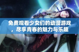 免费观看少女们的动漫游戏，尽享青春的魅力与乐趣