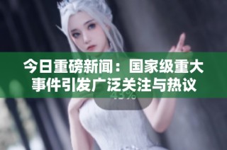 今日重磅新闻：国家级重大事件引发广泛关注与热议