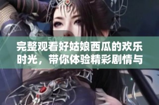 完整观看好姑娘西瓜的欢乐时光，带你体验精彩剧情与情感波澜