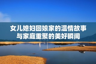 女儿媳妇回娘家的温情故事与家庭重聚的美好瞬间