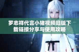 罗志祥代言小猪视频旧版下载链接分享与使用攻略
