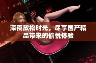 深夜放松时光，尽享国产精品带来的愉悦体验