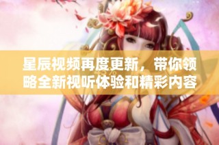 星辰视频再度更新，带你领略全新视听体验和精彩内容