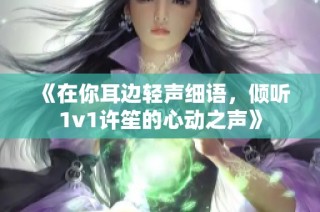 《在你耳边轻声细语，倾听1v1许笙的心动之声》