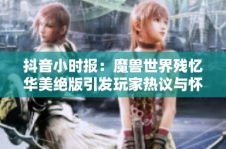 抖音小时报：魔兽世界残忆华美绝版引发玩家热议与怀念