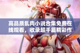 高品质乱肉小说合集免费在线观看，收录超千篇精彩作品