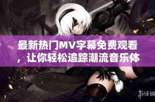 最新热门MV字幕免费观看，让你轻松追踪潮流音乐体验