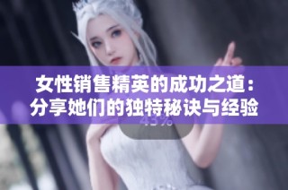 女性销售精英的成功之道：分享她们的独特秘诀与经验