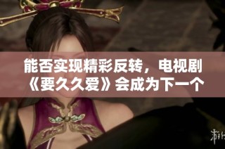 能否实现精彩反转，电视剧《要久久爱》会成为下一个爆款吗
