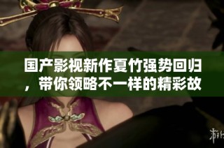国产影视新作夏竹强势回归，带你领略不一样的精彩故事世界