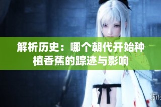 解析历史：哪个朝代开始种植香蕉的踪迹与影响