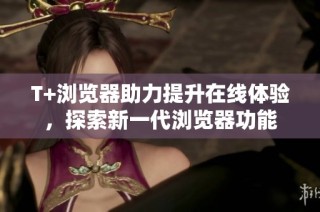 T+浏览器助力提升在线体验，探索新一代浏览器功能