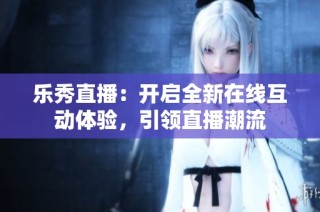 乐秀直播：开启全新在线互动体验，引领直播潮流