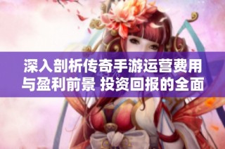深入剖析传奇手游运营费用与盈利前景 投资回报的全面解读
