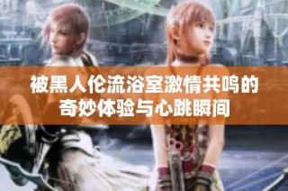 被黑人伦流浴室激情共鸣的奇妙体验与心跳瞬间