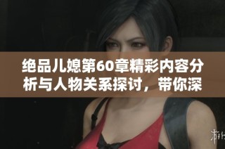 绝品儿媳第60章精彩内容分析与人物关系探讨，带你深度了解故事发展