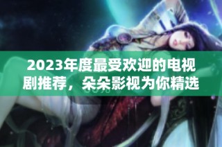 2023年度最受欢迎的电视剧推荐，朵朵影视为你精选