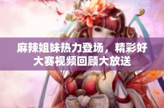 麻辣姐妹热力登场，精彩好大赛视频回顾大放送
