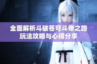 全面解析斗破苍穹斗帝之路玩法攻略与心得分享
