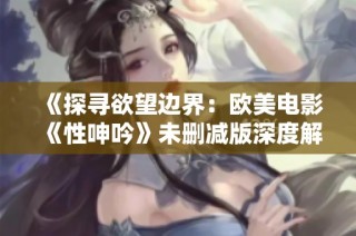 《探寻欲望边界：欧美电影《性呻吟》未删减版深度解析与讨论》
