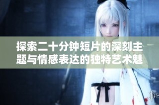 探索二十分钟短片的深刻主题与情感表达的独特艺术魅力