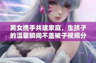 男女携手共建家庭，生孩子的温馨瞬间不盖被子视频分享
