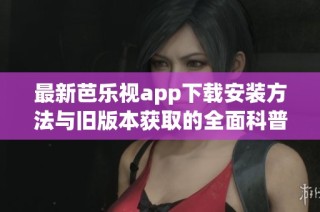 最新芭乐视app下载安装方法与旧版本获取的全面科普介绍