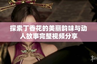 探索丁香花的美丽韵味与动人故事完整视频分享