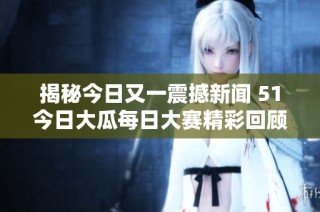 揭秘今日又一震撼新闻 51今日大瓜每日大赛精彩回顾与盘点