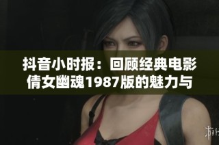 抖音小时报：回顾经典电影倩女幽魂1987版的魅力与影响