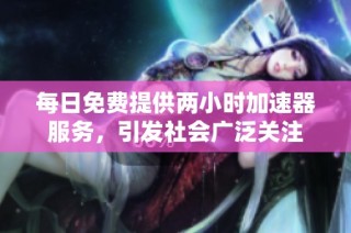 每日免费提供两小时加速器服务，引发社会广泛关注