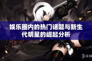 娱乐圈内的热门话题与新生代明星的崛起分析