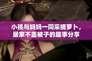 小孩与妈妈一同采摘萝卜，居家不盖被子的趣事分享