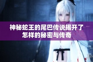 神秘蛇王的尾巴传说揭开了怎样的秘密与传奇