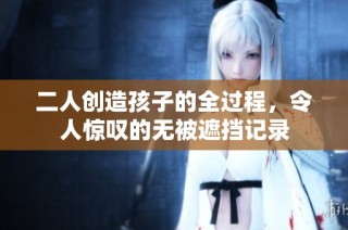 二人创造孩子的全过程，令人惊叹的无被遮挡记录