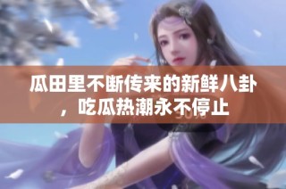 瓜田里不断传来的新鲜八卦，吃瓜热潮永不停止