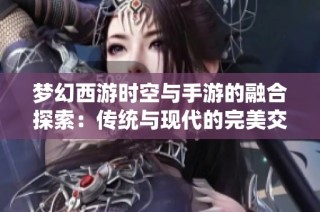 梦幻西游时空与手游的融合探索：传统与现代的完美交汇