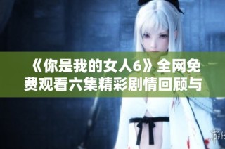《你是我的女人6》全网免费观看六集精彩剧情回顾与解读