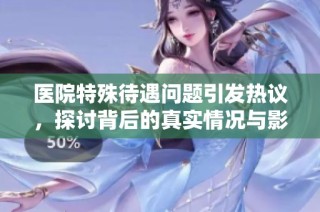 医院特殊待遇问题引发热议，探讨背后的真实情况与影响
