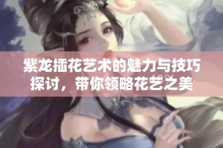 紫龙插花艺术的魅力与技巧探讨，带你领略花艺之美