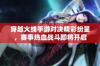 穿越火线手游对决精彩纷呈，赛事热血战斗即将开启