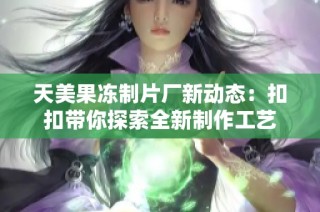 天美果冻制片厂新动态：扣扣带你探索全新制作工艺