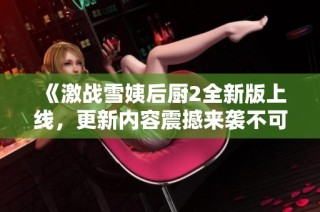 《激战雪姨后厨2全新版上线，更新内容震撼来袭不可错过》