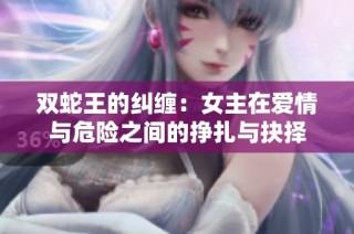 双蛇王的纠缠：女主在爱情与危险之间的挣扎与抉择
