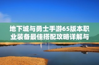 地下城与勇士手游65版本职业装备最佳搭配攻略详解与推荐策略