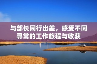 与部长同行出差，感受不同寻常的工作旅程与收获