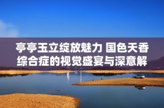 亭亭玉立绽放魅力 国色天香综合症的视觉盛宴与深意解析