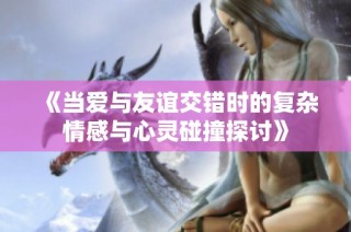 《当爱与友谊交错时的复杂情感与心灵碰撞探讨》