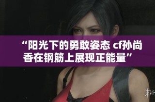 “阳光下的勇敢姿态 cf孙尚香在钢筋上展现正能量”