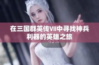 在三国群英传Ⅶ中寻找神兵利器的英雄之旅
